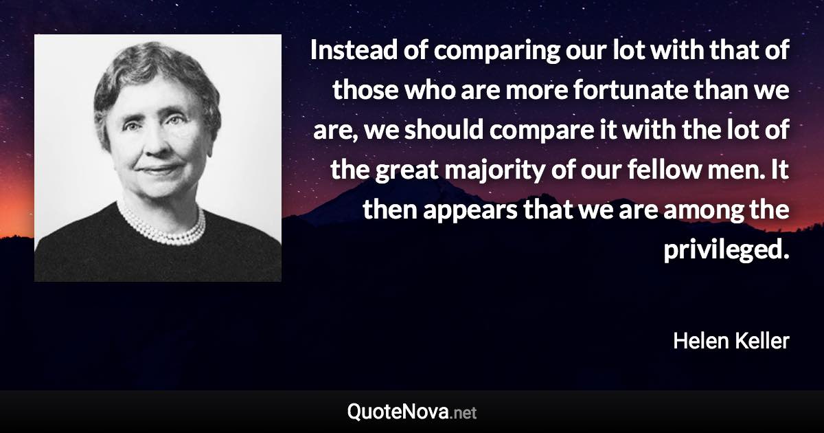 Instead of comparing our lot with that of those who are more fortunate than we are, we should compare it with the lot of the great majority of our fellow men. It then appears that we are among the privileged. - Helen Keller quote