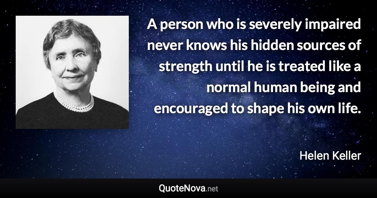 A person who is severely impaired never knows his hidden sources of strength until he is treated like a normal human being and encouraged to shape his own life. - Helen Keller quote