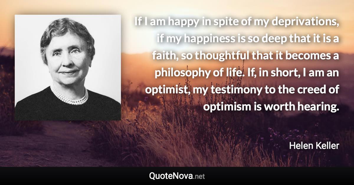 If I am happy in spite of my deprivations, if my happiness is so deep that it is a faith, so thoughtful that it becomes a philosophy of life. If, in short, I am an optimist, my testimony to the creed of optimism is worth hearing. - Helen Keller quote