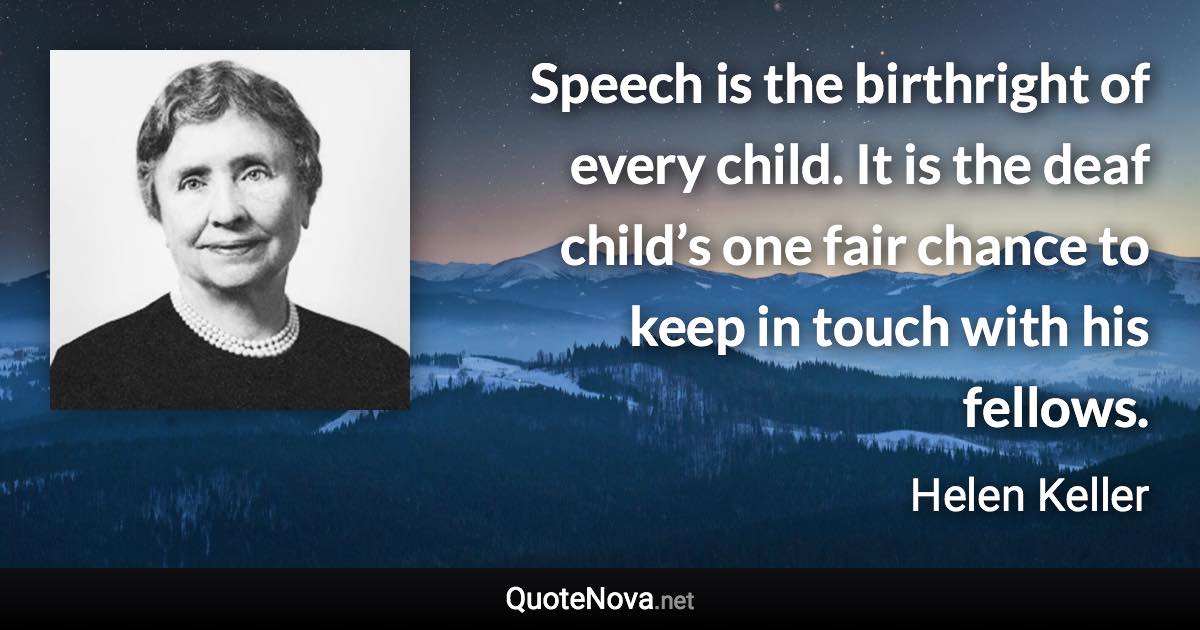 Speech is the birthright of every child. It is the deaf child’s one fair chance to keep in touch with his fellows. - Helen Keller quote