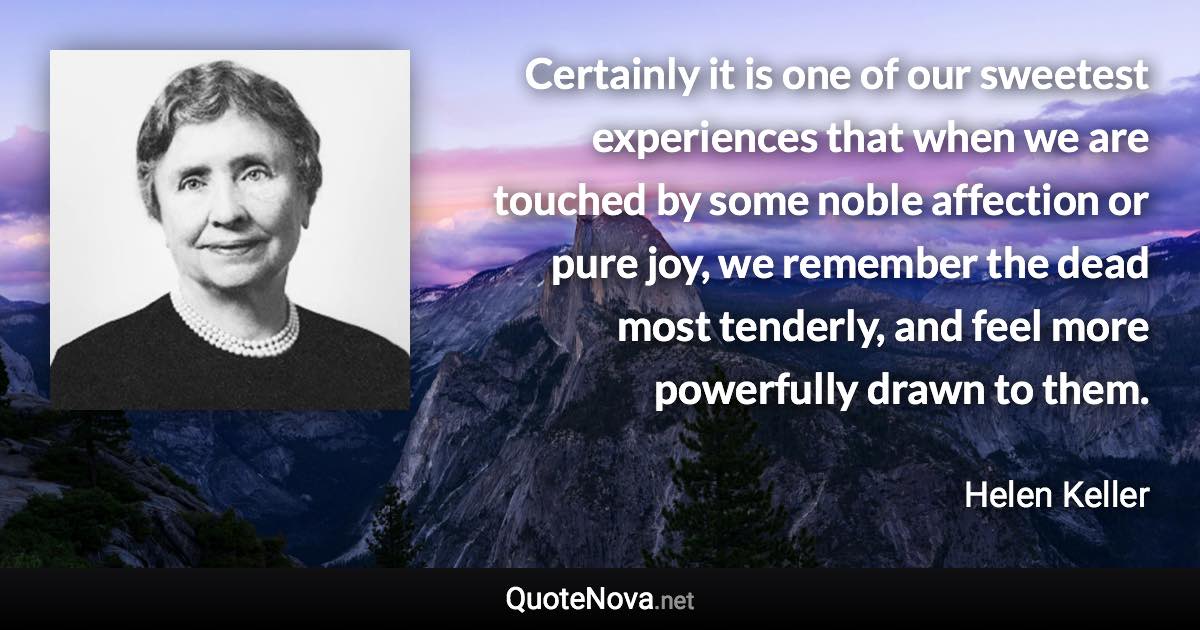 Certainly it is one of our sweetest experiences that when we are touched by some noble affection or pure joy, we remember the dead most tenderly, and feel more powerfully drawn to them. - Helen Keller quote