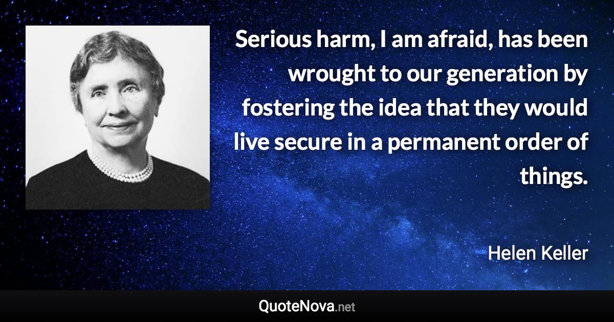 Serious harm, I am afraid, has been wrought to our generation by fostering the idea that they would live secure in a permanent order of things. - Helen Keller quote