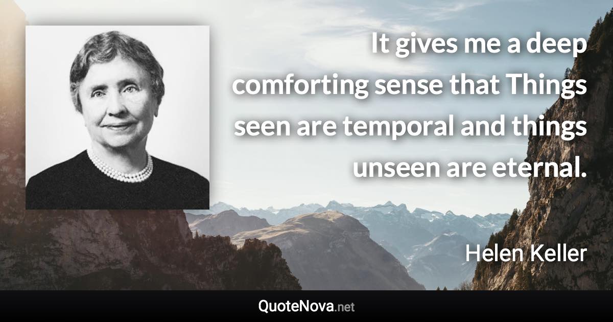 It gives me a deep comforting sense that Things seen are temporal and things unseen are eternal. - Helen Keller quote