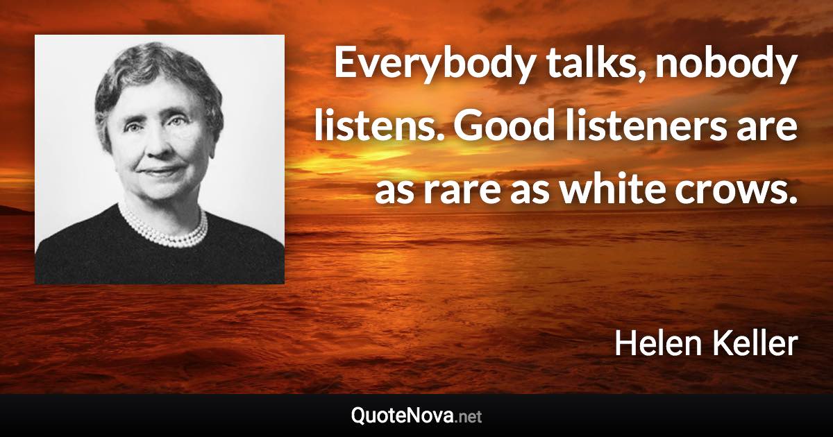 Everybody talks, nobody listens. Good listeners are as rare as white crows. - Helen Keller quote