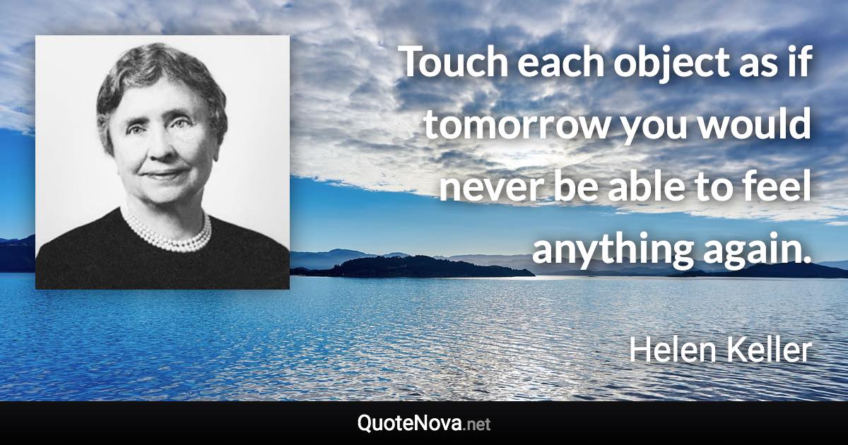 Touch each object as if tomorrow you would never be able to feel anything again. - Helen Keller quote