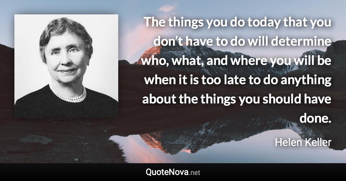 The things you do today that you don’t have to do will determine who, what, and where you will be when it is too late to do anything about the things you should have done. - Helen Keller quote