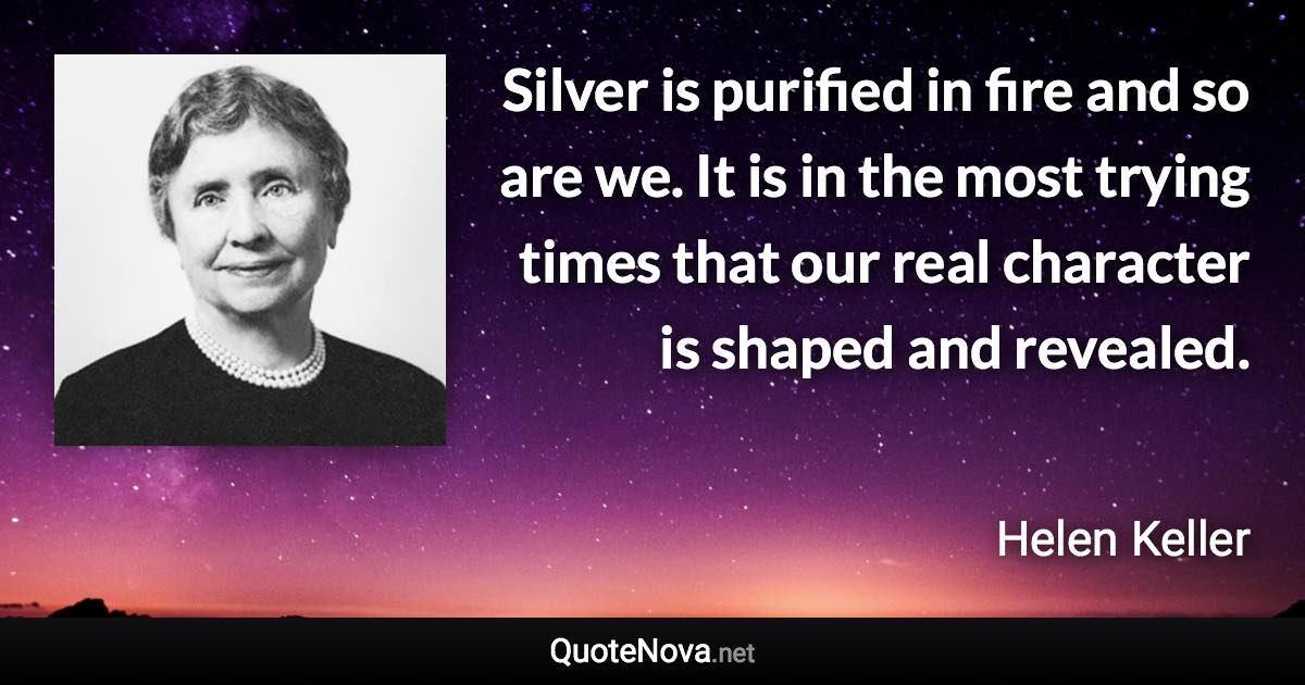 Silver is purified in fire and so are we. It is in the most trying times that our real character is shaped and revealed. - Helen Keller quote