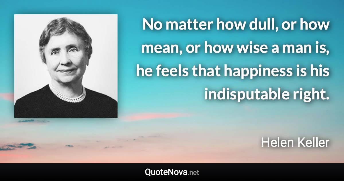 No matter how dull, or how mean, or how wise a man is, he feels that happiness is his indisputable right. - Helen Keller quote