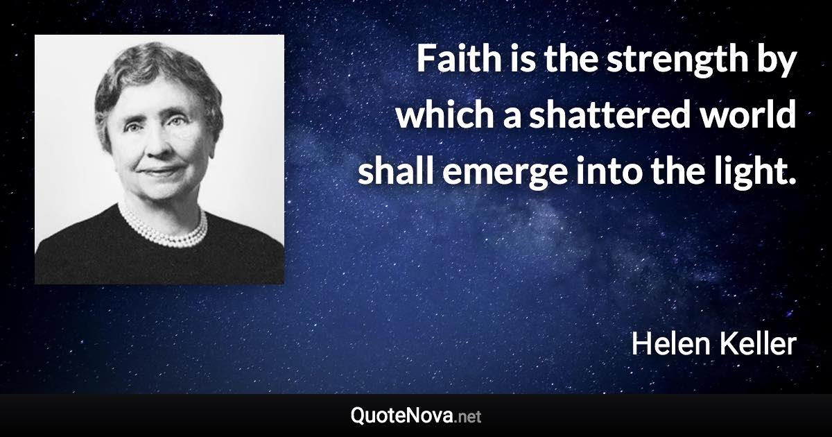 Faith is the strength by which a shattered world shall emerge into the light. - Helen Keller quote