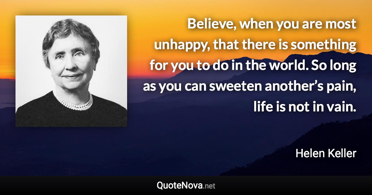 Believe, when you are most unhappy, that there is something for you to do in the world. So long as you can sweeten another’s pain, life is not in vain. - Helen Keller quote