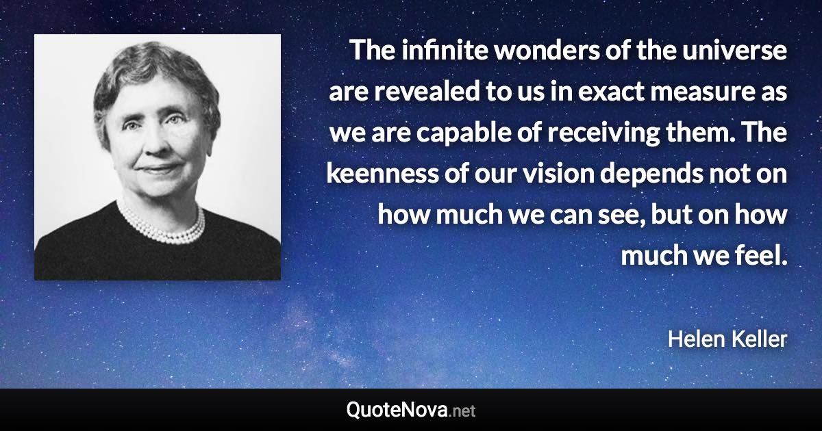 The infinite wonders of the universe are revealed to us in exact measure as we are capable of receiving them. The keenness of our vision depends not on how much we can see, but on how much we feel. - Helen Keller quote