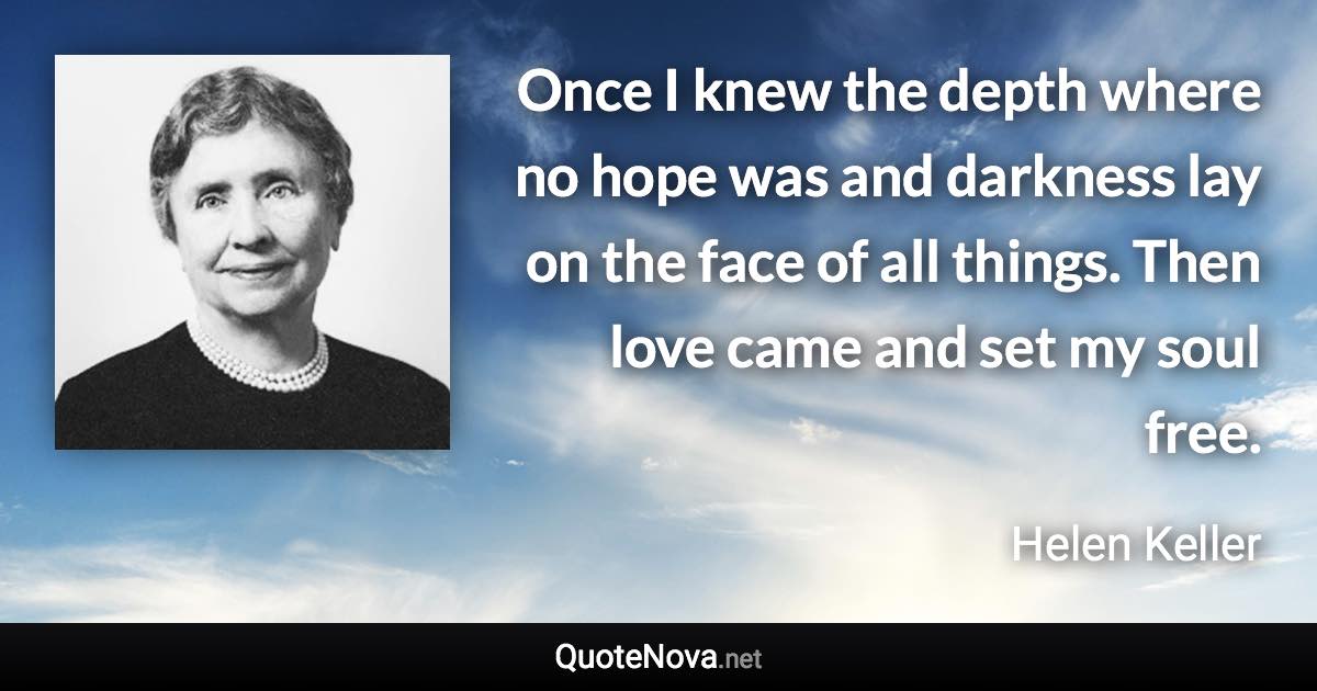 Once I knew the depth where no hope was and darkness lay on the face of all things. Then love came and set my soul free. - Helen Keller quote