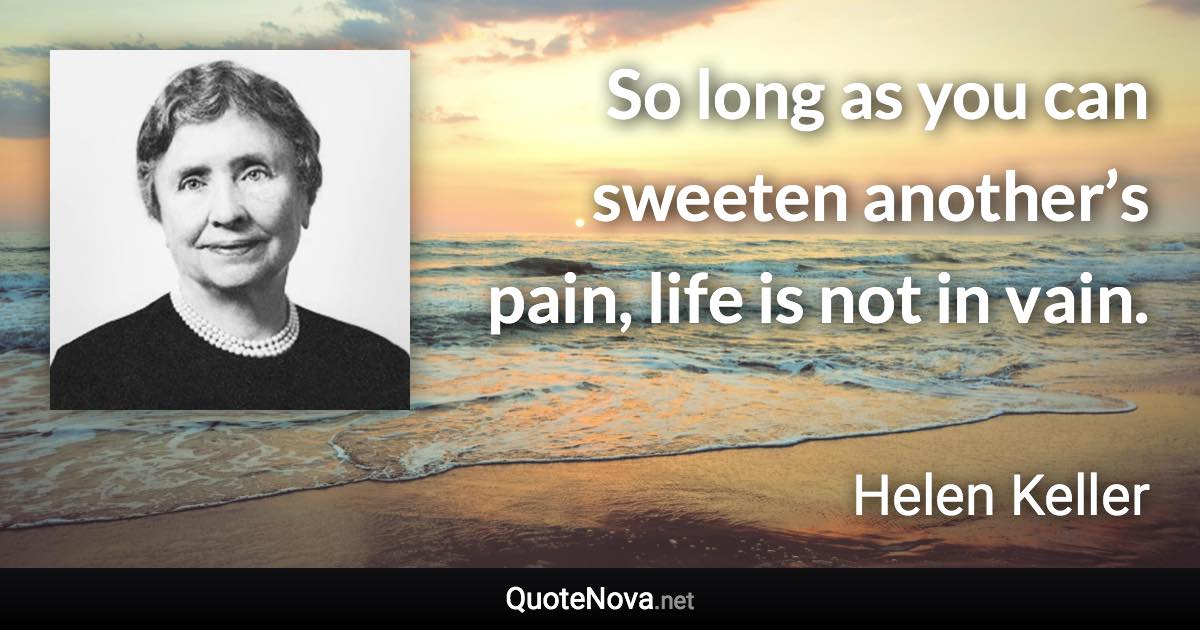 So long as you can sweeten another’s pain, life is not in vain. - Helen Keller quote