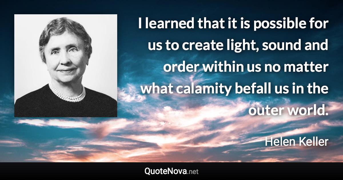 I learned that it is possible for us to create light, sound and order within us no matter what calamity befall us in the outer world. - Helen Keller quote