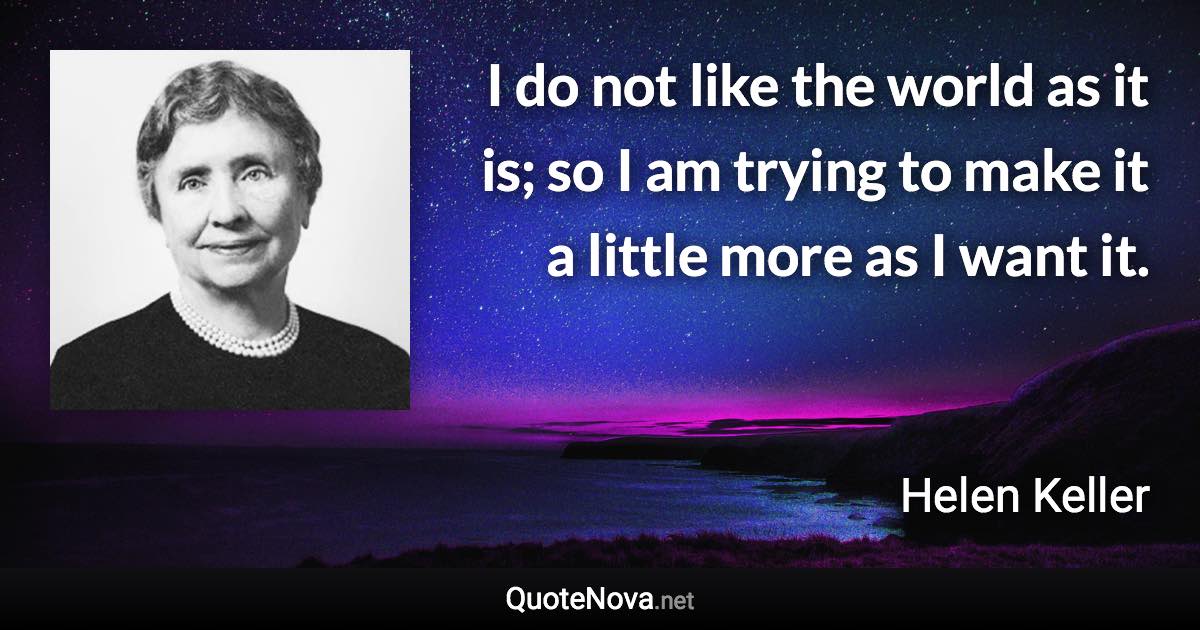 I do not like the world as it is; so I am trying to make it a little more as I want it. - Helen Keller quote