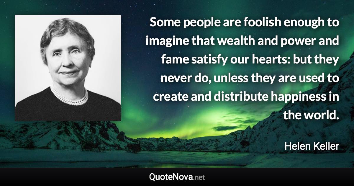 Some people are foolish enough to imagine that wealth and power and fame satisfy our hearts: but they never do, unless they are used to create and distribute happiness in the world. - Helen Keller quote