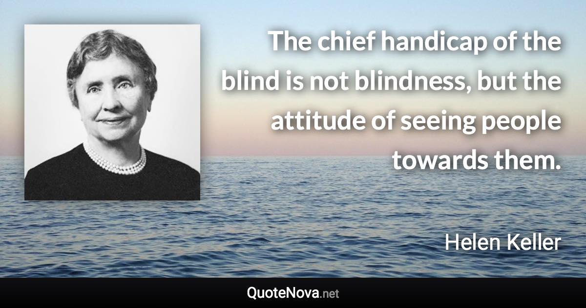 The chief handicap of the blind is not blindness, but the attitude of seeing people towards them. - Helen Keller quote