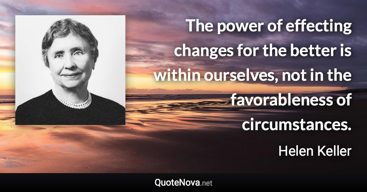 The power of effecting changes for the better is within ourselves, not in the favorableness of circumstances. - Helen Keller quote