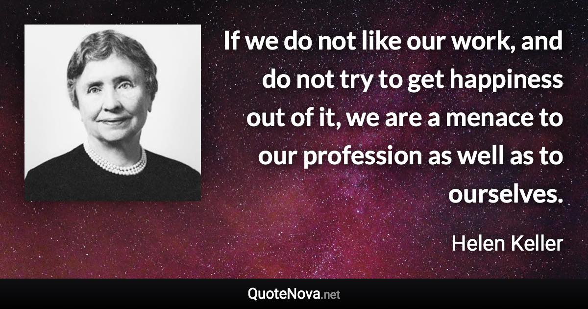 If we do not like our work, and do not try to get happiness out of it, we are a menace to our profession as well as to ourselves. - Helen Keller quote