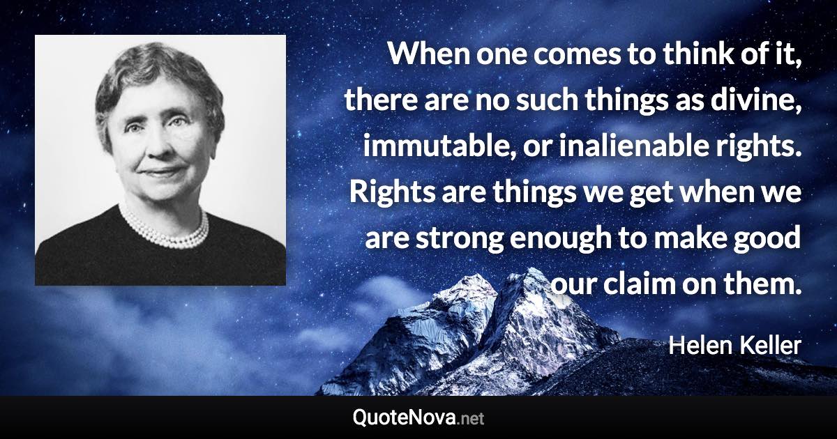 When one comes to think of it, there are no such things as divine, immutable, or inalienable rights. Rights are things we get when we are strong enough to make good our claim on them. - Helen Keller quote