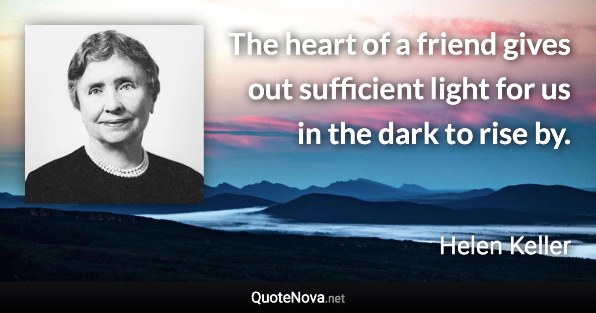 The heart of a friend gives out sufficient light for us in the dark to rise by. - Helen Keller quote