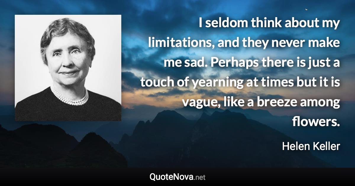 I seldom think about my limitations, and they never make me sad. Perhaps there is just a touch of yearning at times but it is vague, like a breeze among flowers. - Helen Keller quote