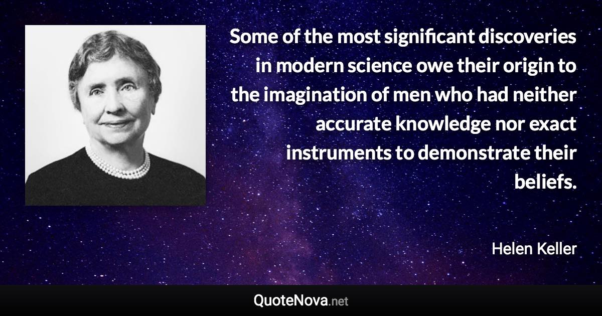 Some of the most significant discoveries in modern science owe their origin to the imagination of men who had neither accurate knowledge nor exact instruments to demonstrate their beliefs. - Helen Keller quote