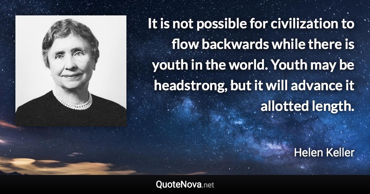 It is not possible for civilization to flow backwards while there is youth in the world. Youth may be headstrong, but it will advance it allotted length. - Helen Keller quote