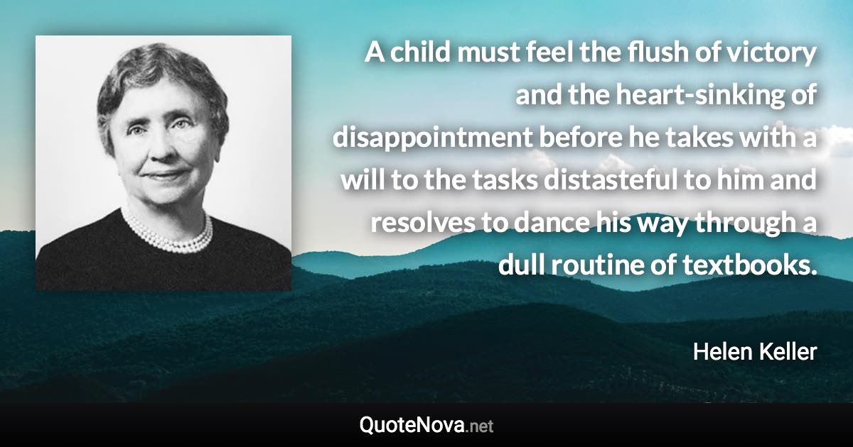 A child must feel the flush of victory and the heart-sinking of disappointment before he takes with a will to the tasks distasteful to him and resolves to dance his way through a dull routine of textbooks. - Helen Keller quote