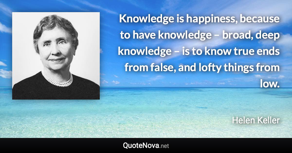 Knowledge is happiness, because to have knowledge – broad, deep knowledge – is to know true ends from false, and lofty things from low. - Helen Keller quote