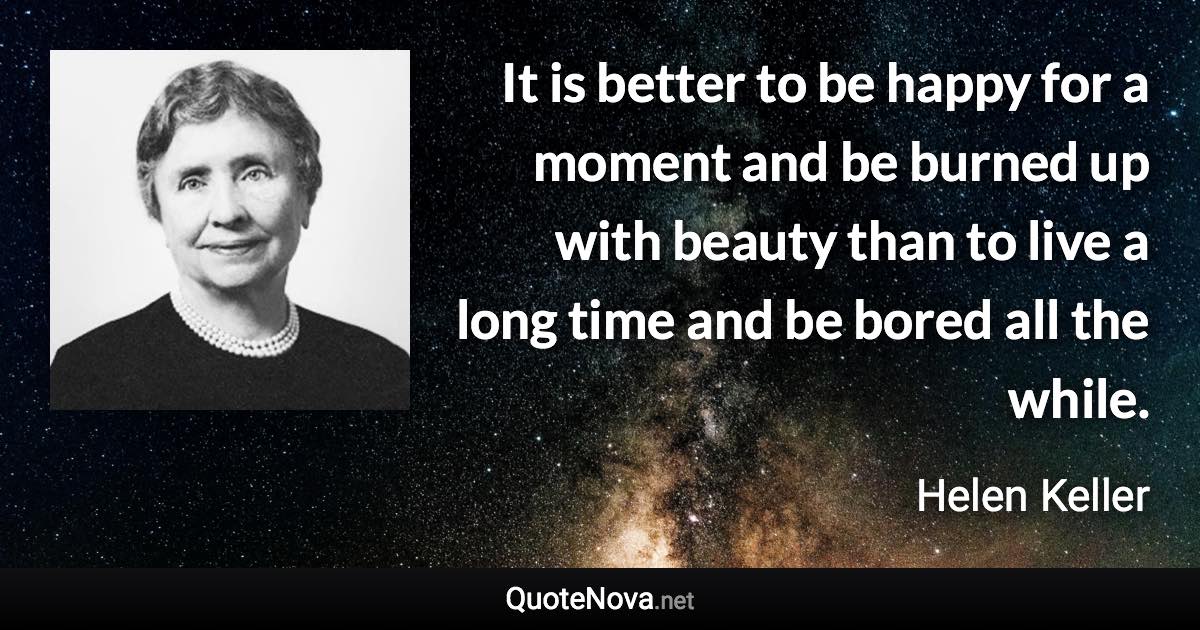 It is better to be happy for a moment and be burned up with beauty than to live a long time and be bored all the while. - Helen Keller quote