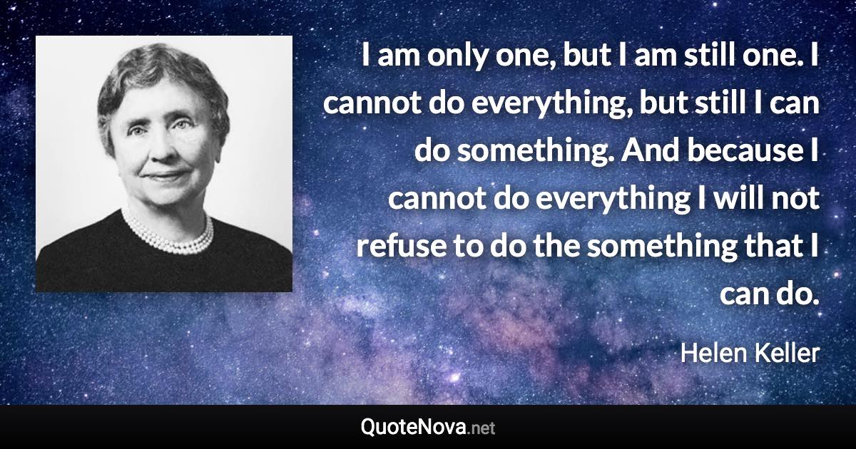 I am only one, but I am still one. I cannot do everything, but still I can do something. And because I cannot do everything I will not refuse to do the something that I can do. - Helen Keller quote