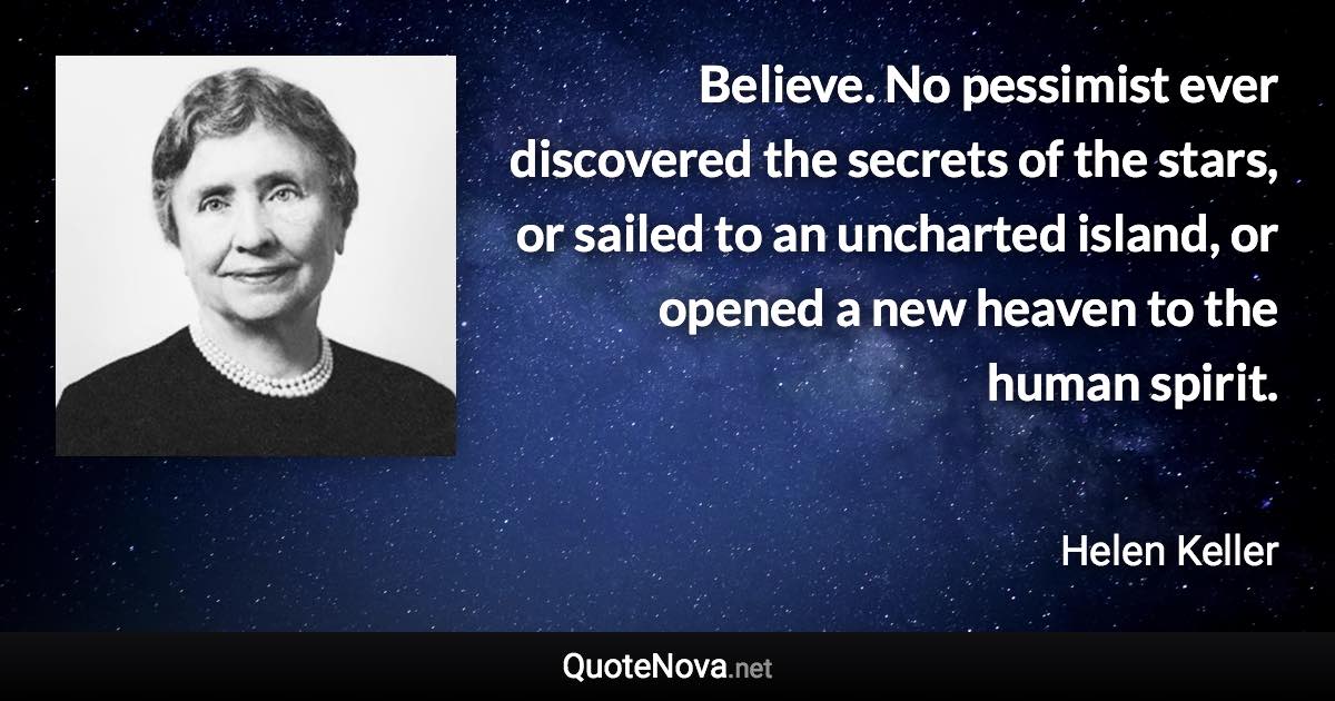 Believe. No pessimist ever discovered the secrets of the stars, or sailed to an uncharted island, or opened a new heaven to the human spirit. - Helen Keller quote