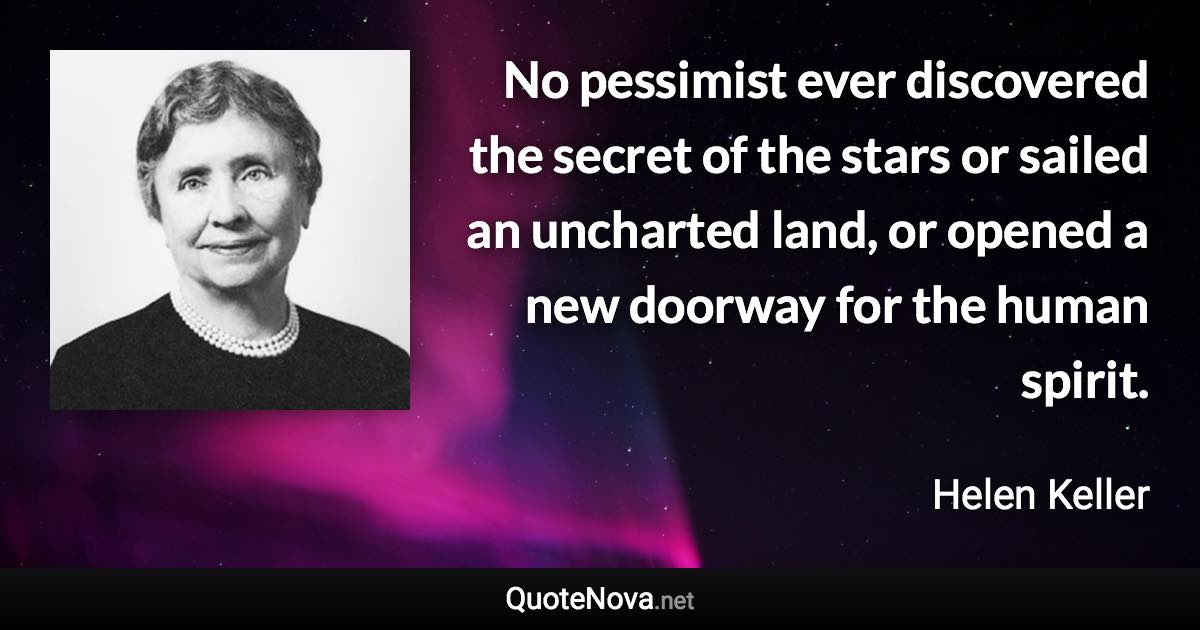 No pessimist ever discovered the secret of the stars or sailed an uncharted land, or opened a new doorway for the human spirit. - Helen Keller quote