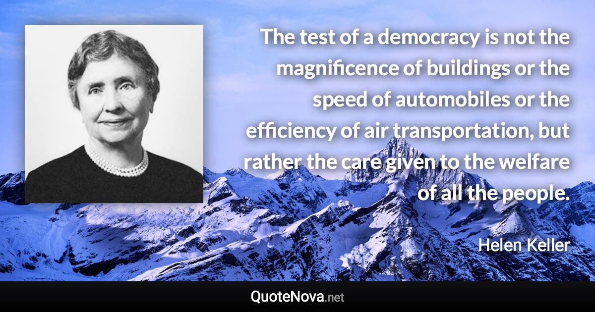 The test of a democracy is not the magnificence of buildings or the speed of automobiles or the efficiency of air transportation, but rather the care given to the welfare of all the people. - Helen Keller quote