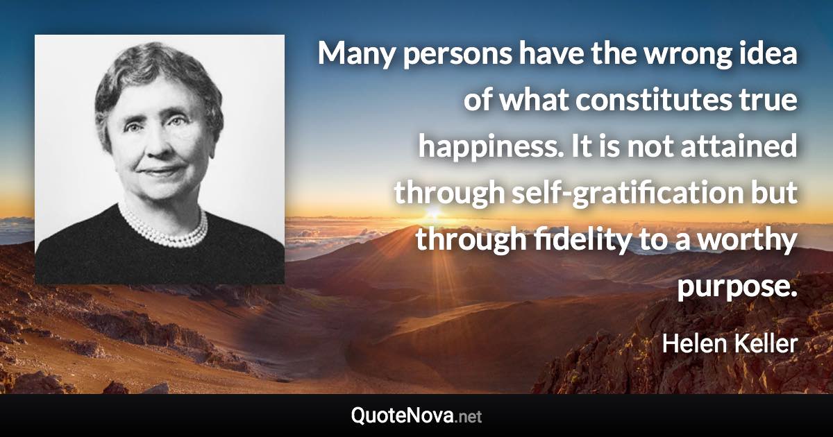 Many persons have the wrong idea of what constitutes true happiness. It is not attained through self-gratification but through fidelity to a worthy purpose. - Helen Keller quote