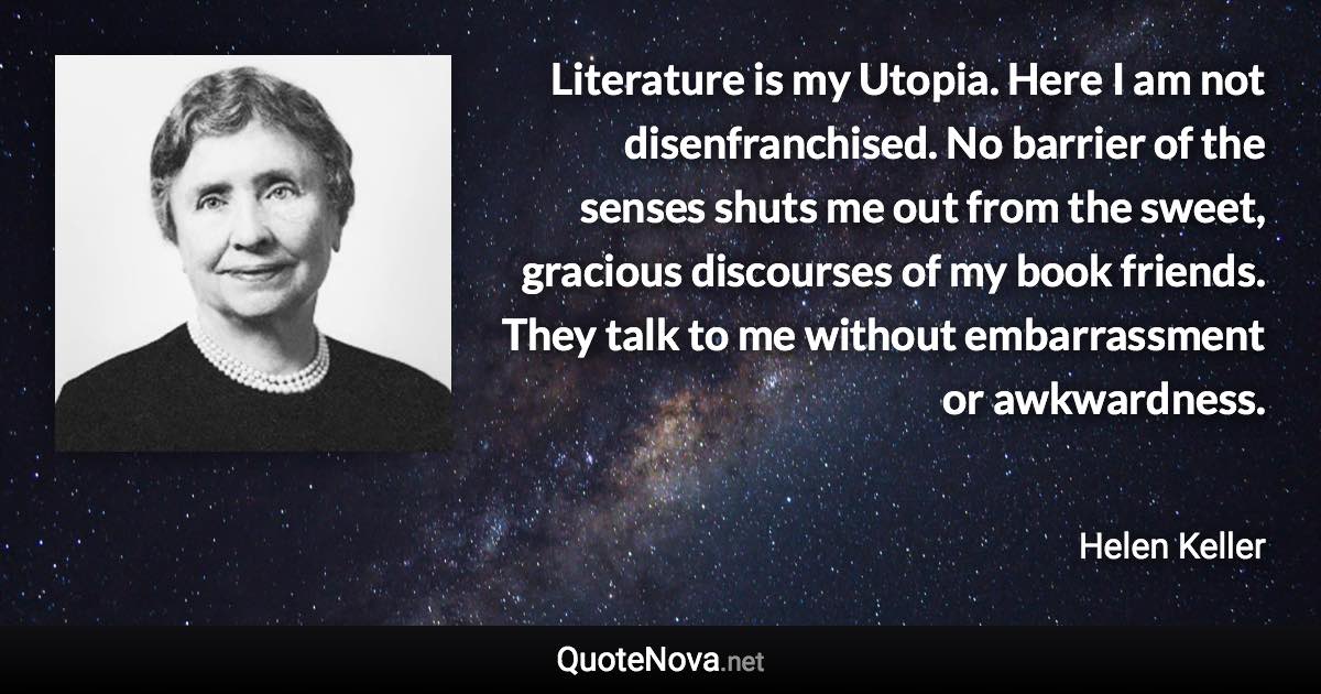 Literature is my Utopia. Here I am not disenfranchised. No barrier of the senses shuts me out from the sweet, gracious discourses of my book friends. They talk to me without embarrassment or awkwardness. - Helen Keller quote