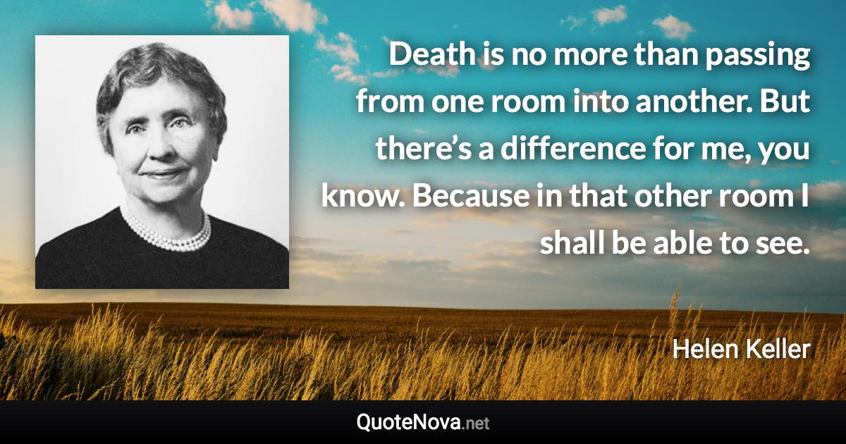 Death is no more than passing from one room into another. But there’s a difference for me, you know. Because in that other room I shall be able to see. - Helen Keller quote