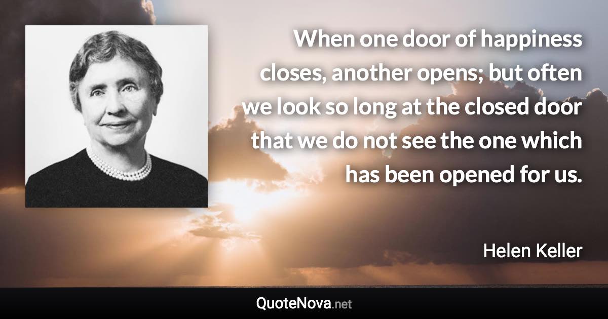 When one door of happiness closes, another opens; but often we look so long at the closed door that we do not see the one which has been opened for us. - Helen Keller quote