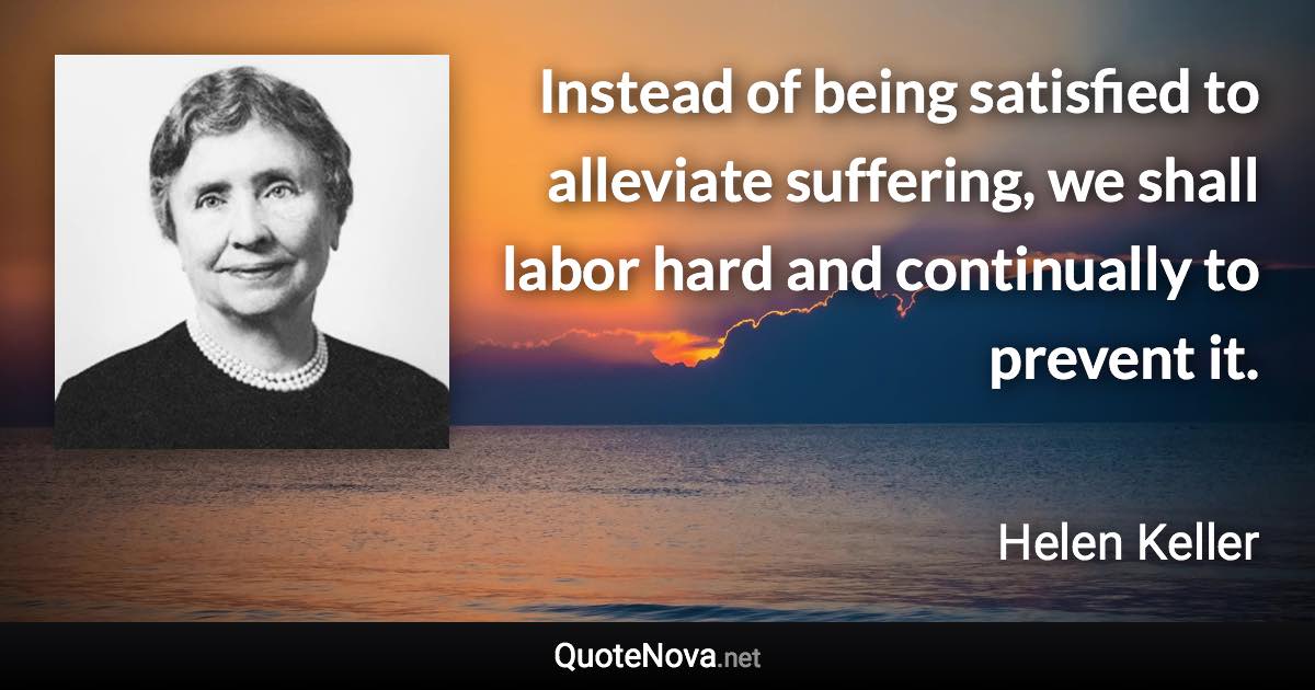 Instead of being satisfied to alleviate suffering, we shall labor hard and continually to prevent it. - Helen Keller quote