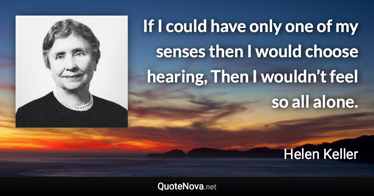 If I could have only one of my senses then I would choose hearing, Then I wouldn’t feel so all alone. - Helen Keller quote