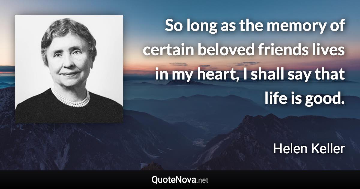 So long as the memory of certain beloved friends lives in my heart, I shall say that life is good. - Helen Keller quote