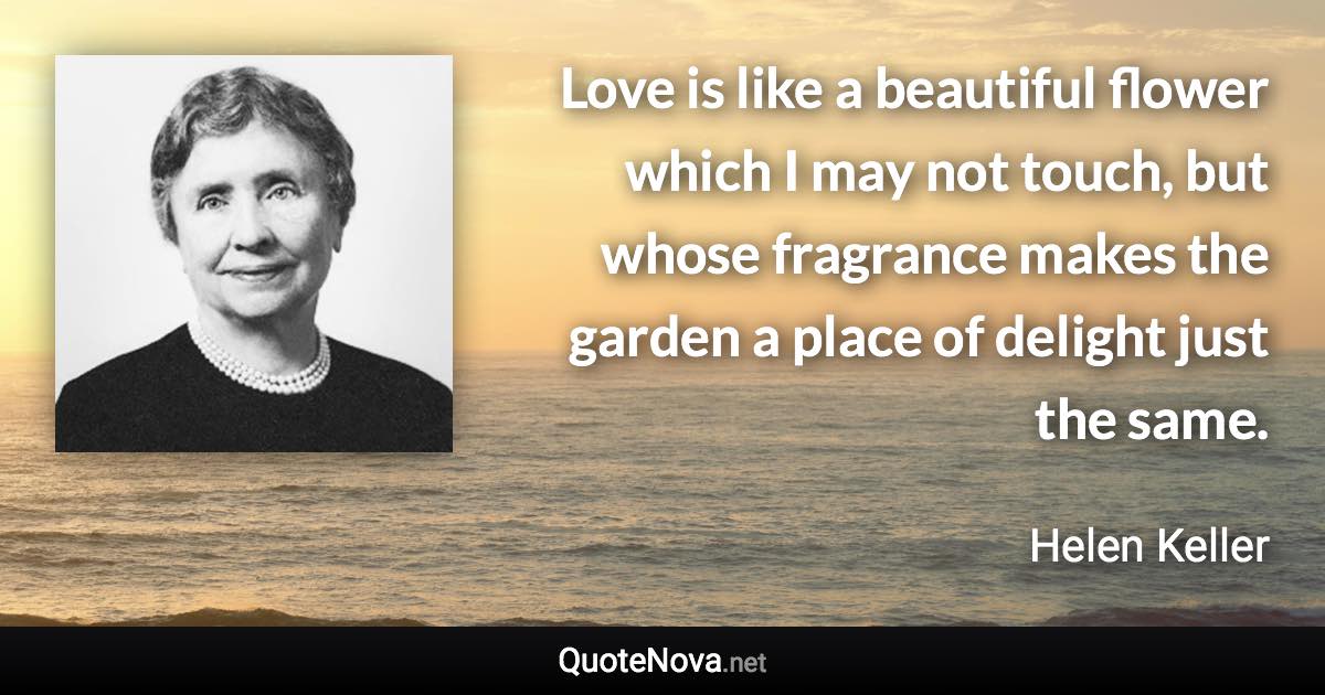 Love is like a beautiful flower which I may not touch, but whose fragrance makes the garden a place of delight just the same. - Helen Keller quote