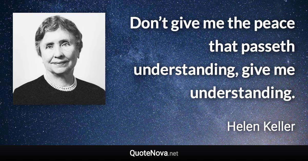 Don’t give me the peace that passeth understanding, give me understanding. - Helen Keller quote