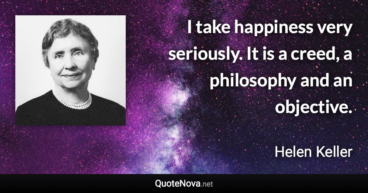 I take happiness very seriously. It is a creed, a philosophy and an objective. - Helen Keller quote