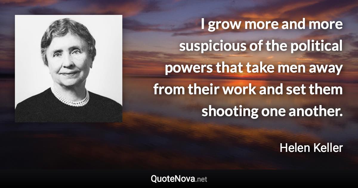 I grow more and more suspicious of the political powers that take men away from their work and set them shooting one another. - Helen Keller quote