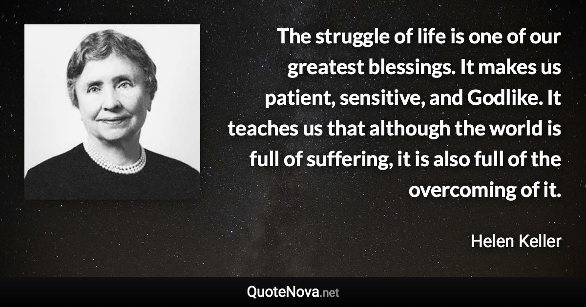 The struggle of life is one of our greatest blessings. It makes us patient, sensitive, and Godlike. It teaches us that although the world is full of suffering, it is also full of the overcoming of it. - Helen Keller quote