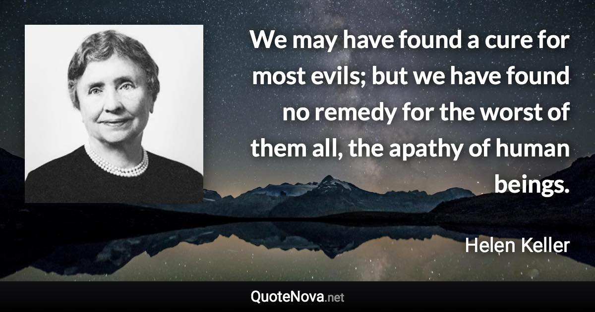 We may have found a cure for most evils; but we have found no remedy for the worst of them all, the apathy of human beings. - Helen Keller quote