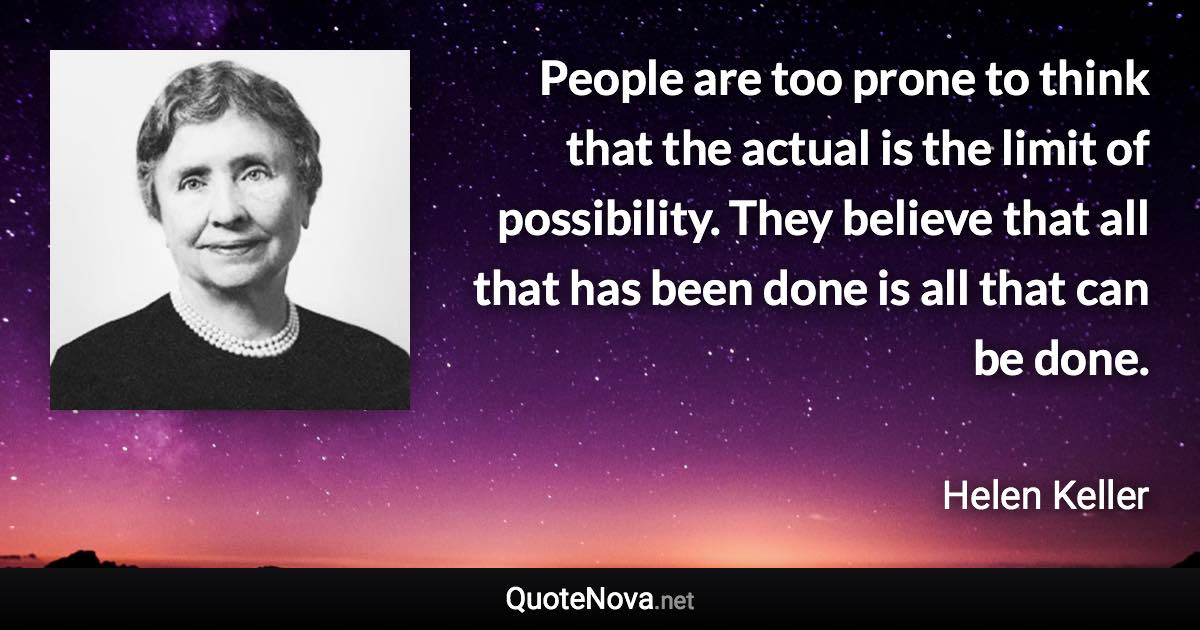 People are too prone to think that the actual is the limit of possibility. They believe that all that has been done is all that can be done. - Helen Keller quote