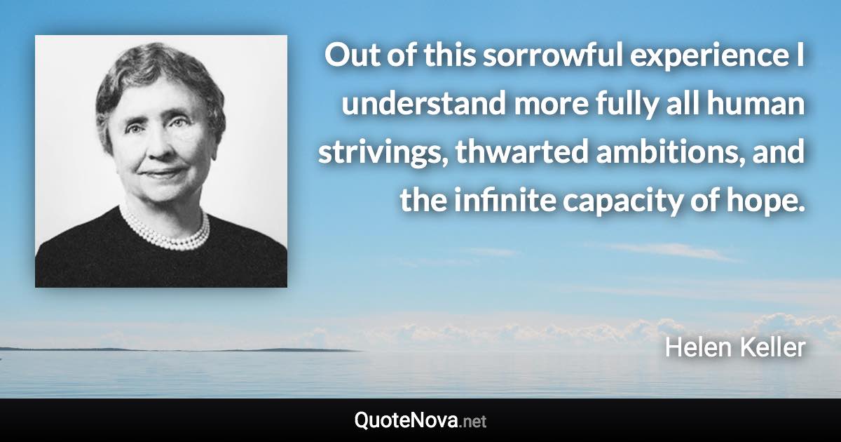 Out of this sorrowful experience I understand more fully all human strivings, thwarted ambitions, and the infinite capacity of hope. - Helen Keller quote